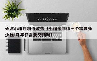 汶上天津小程序制作收费（小程序制作一个需要多少钱!每年都需要交钱吗）